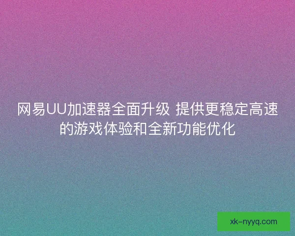 网易UU加速器全面升级 提供更稳定高速的游戏体验和全新功能优化