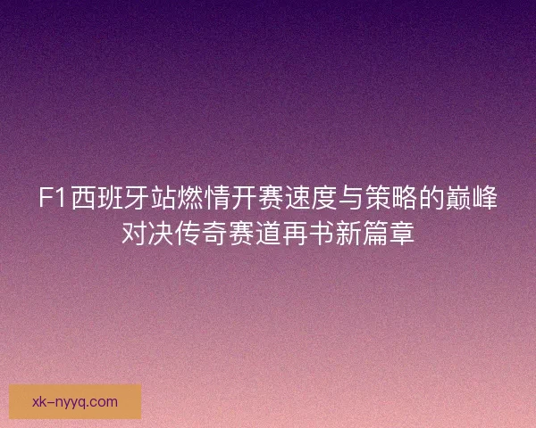 F1西班牙站燃情开赛速度与策略的巅峰对决传奇赛道再书新篇章