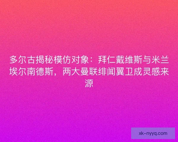 多尔古揭秘模仿对象：拜仁戴维斯与米兰埃尔南德斯，两大曼联绯闻翼卫成灵感来源