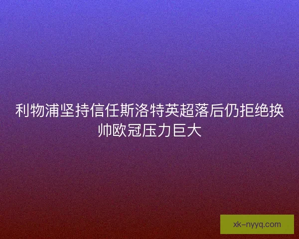 利物浦坚持信任斯洛特英超落后仍拒绝换帅欧冠压力巨大
