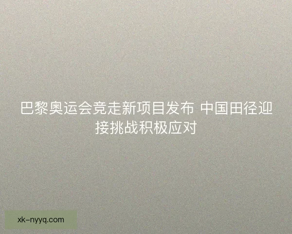 巴黎奥运会竞走新项目发布 中国田径迎接挑战积极应对