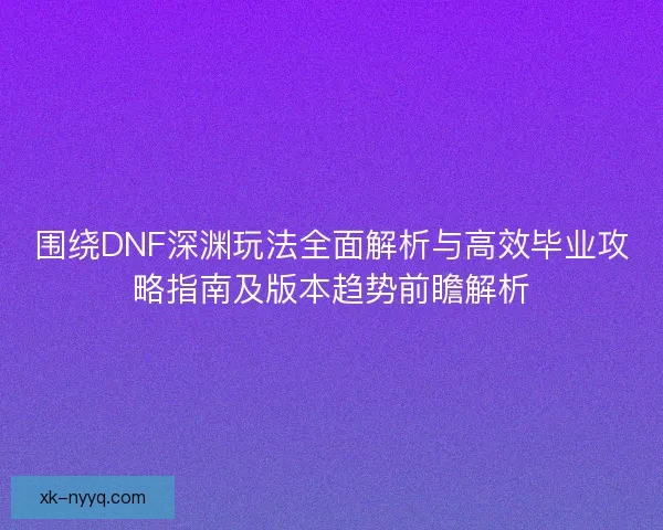 围绕DNF深渊玩法全面解析与高效毕业攻略指南及版本趋势前瞻解析