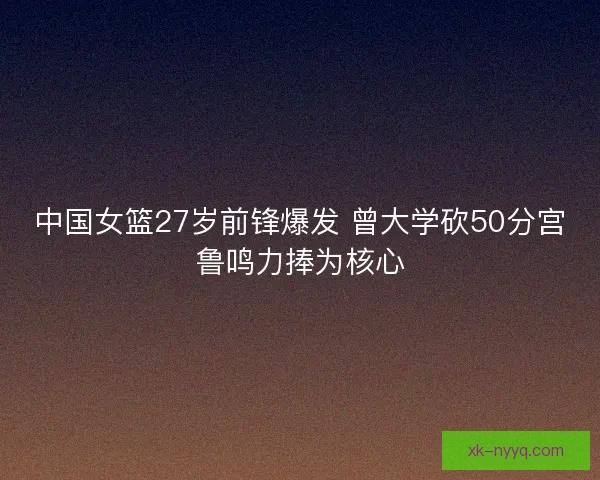 中国女篮27岁前锋爆发 曾大学砍50分宫鲁鸣力捧为核心