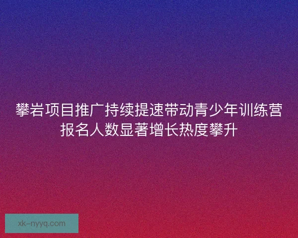 攀岩项目推广持续提速带动青少年训练营报名人数显著增长热度攀升